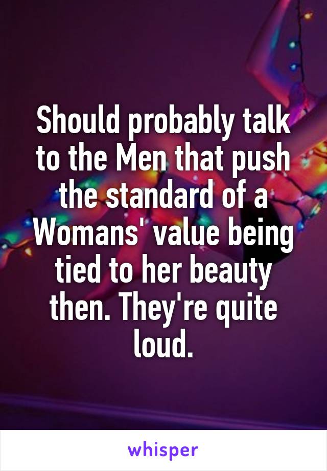 Should probably talk to the Men that push the standard of a Womans' value being tied to her beauty then. They're quite loud.