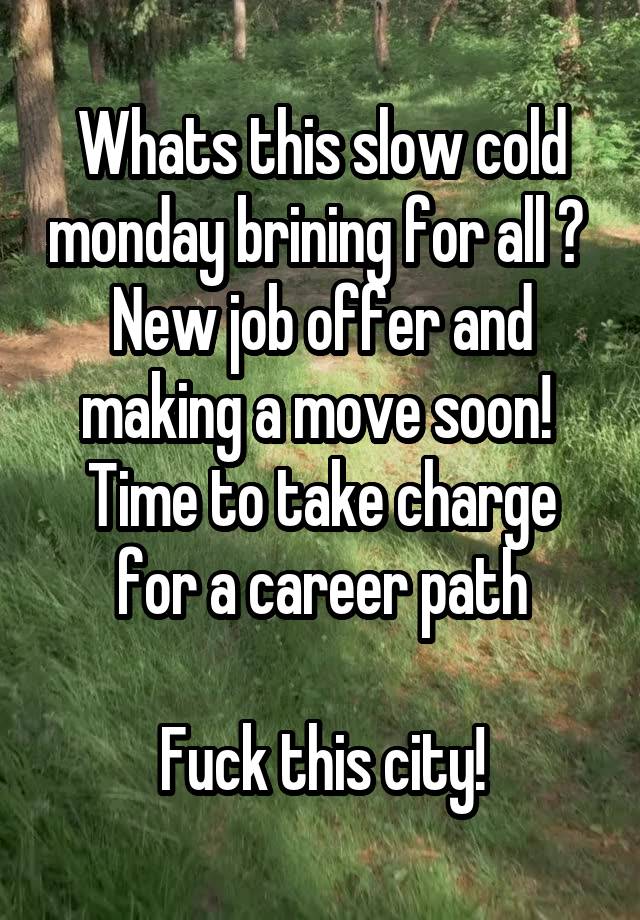 Whats this slow cold monday brining for all ? 
New job offer and making a move soon! 
Time to take charge for a career path

Fuck this city!