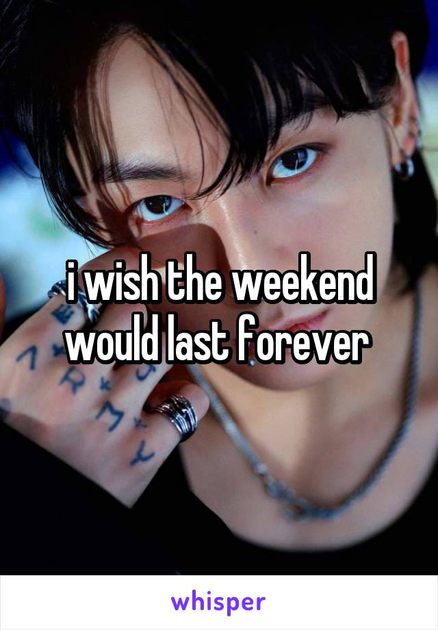  i wish the weekend would last forever 