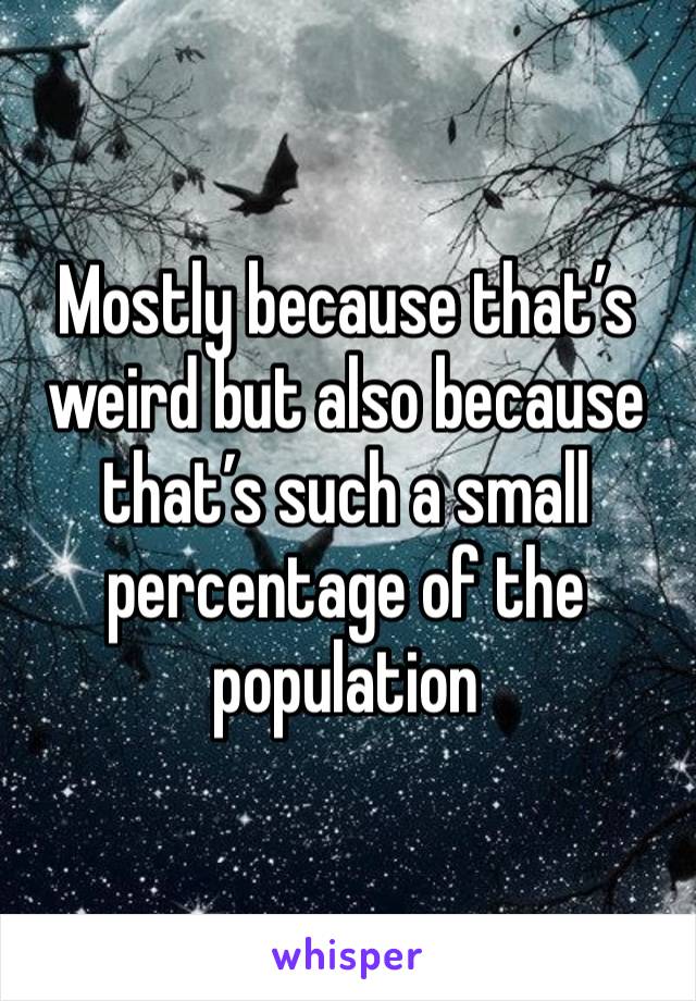 Mostly because that’s weird but also because that’s such a small percentage of the population 