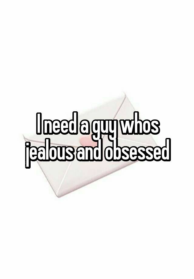 I need a guy whos jealous and obsessed