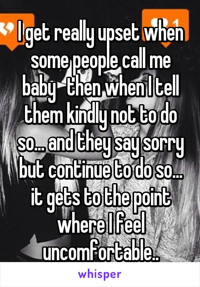 I get really upset when some people call me baby   then when I tell them kindly not to do so... and they say sorry but continue to do so... it gets to the point where I feel uncomfortable..