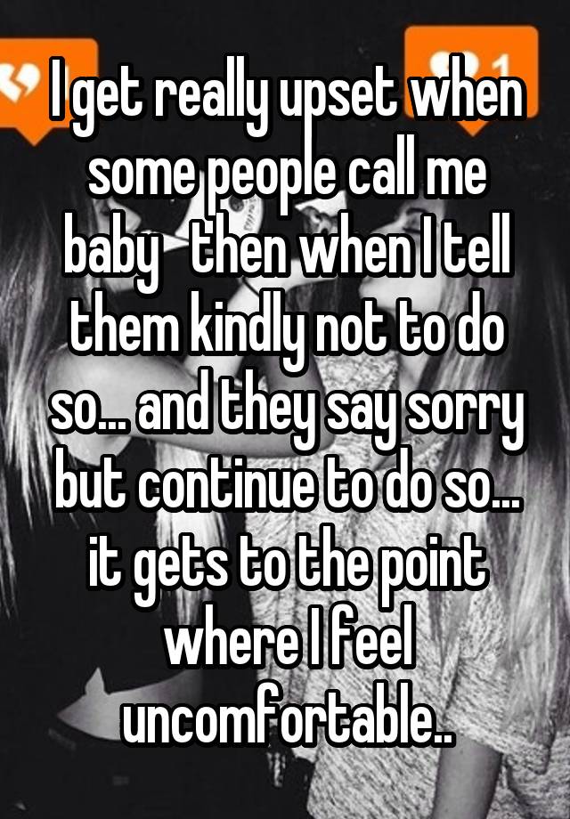 I get really upset when some people call me baby   then when I tell them kindly not to do so... and they say sorry but continue to do so... it gets to the point where I feel uncomfortable..