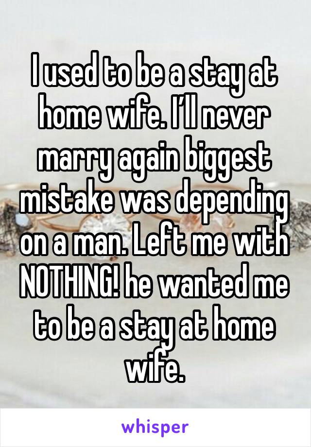 I used to be a stay at home wife. I’ll never marry again biggest mistake was depending on a man. Left me with NOTHING! he wanted me to be a stay at home wife. 