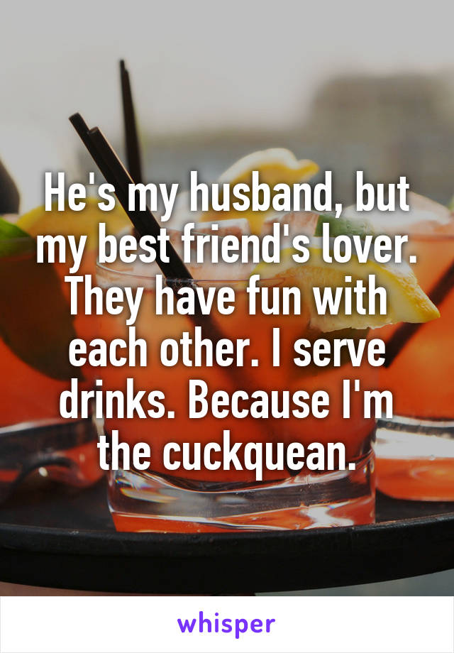 He's my husband, but my best friend's lover. They have fun with each other. I serve drinks. Because I'm the cuckquean.