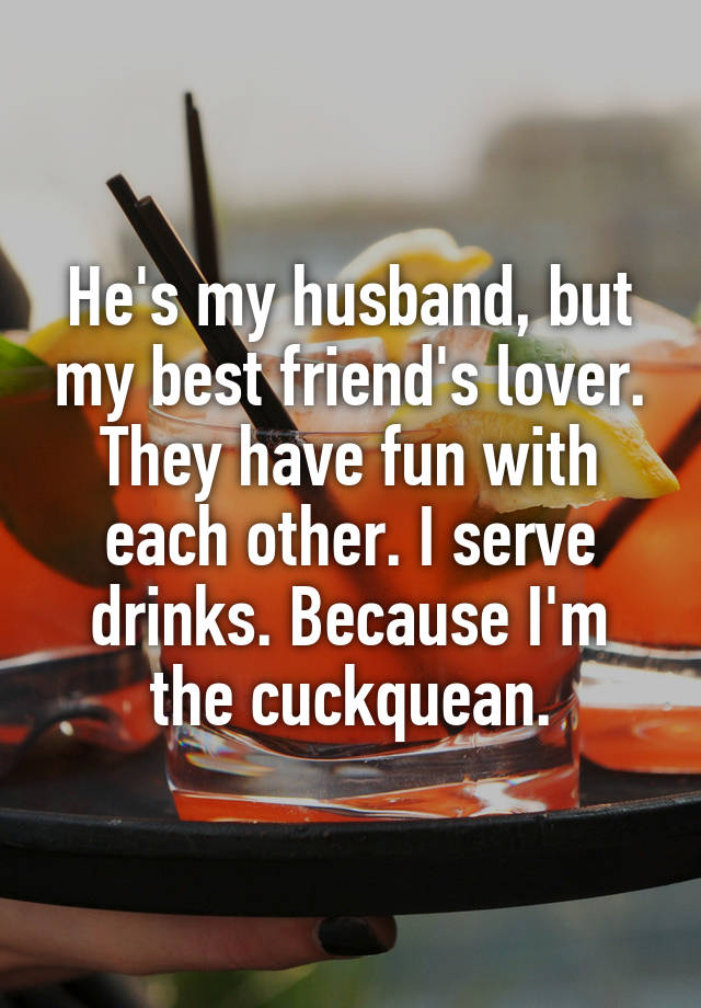 He's my husband, but my best friend's lover. They have fun with each other. I serve drinks. Because I'm the cuckquean.