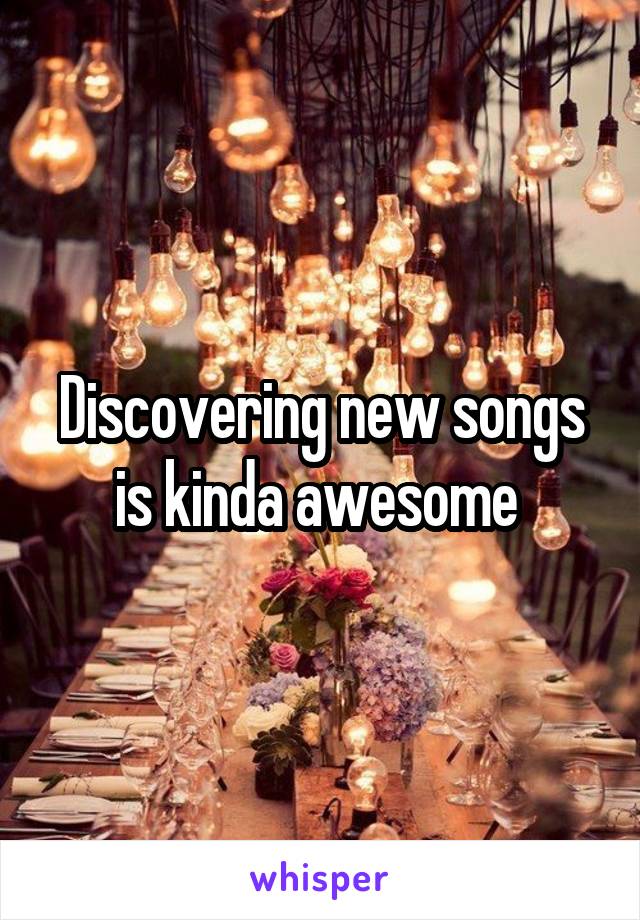 Discovering new songs is kinda awesome 