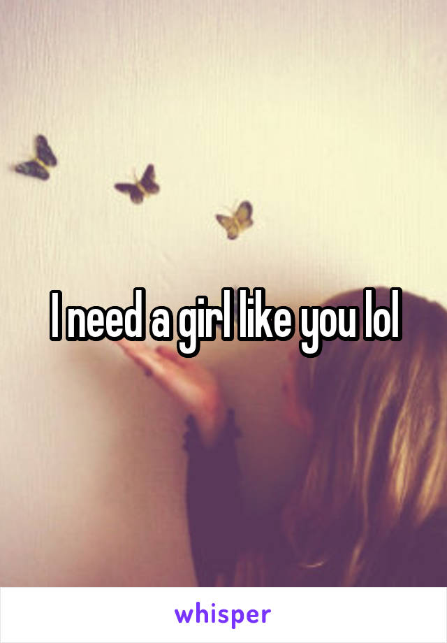 I need a girl like you lol