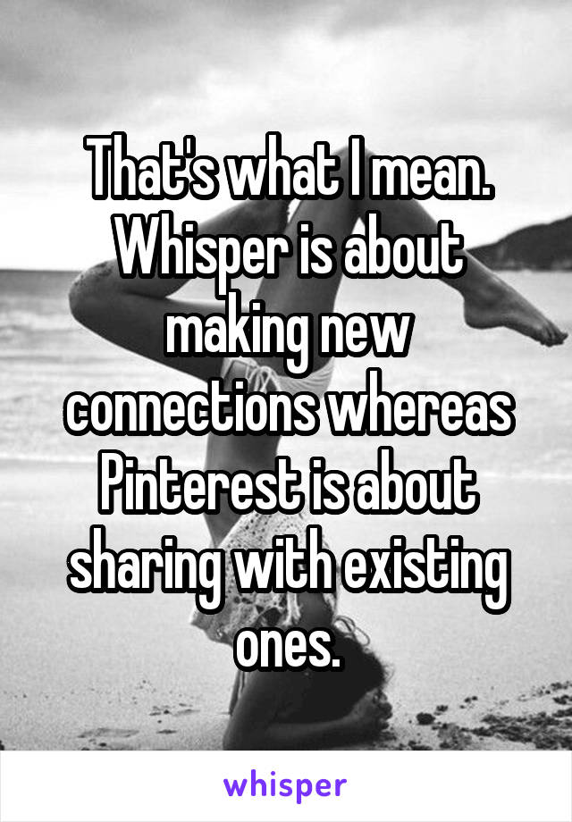 That's what I mean. Whisper is about making new connections whereas Pinterest is about sharing with existing ones.