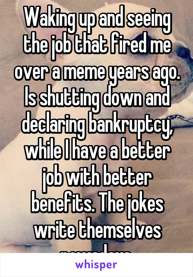 Waking up and seeing the job that fired me over a meme years ago. Is shutting down and declaring bankruptcy, while I have a better job with better benefits. The jokes write themselves nowadays.