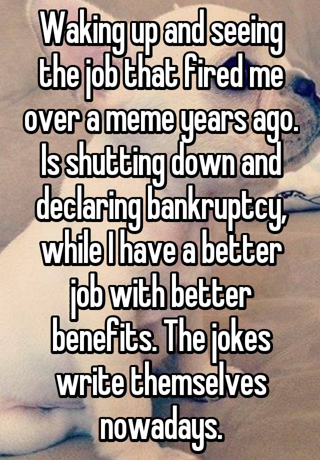 Waking up and seeing the job that fired me over a meme years ago. Is shutting down and declaring bankruptcy, while I have a better job with better benefits. The jokes write themselves nowadays.