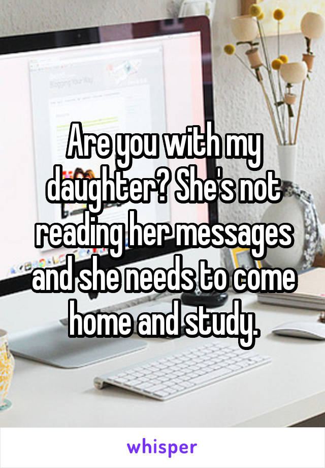 Are you with my daughter? She's not reading her messages and she needs to come home and study.