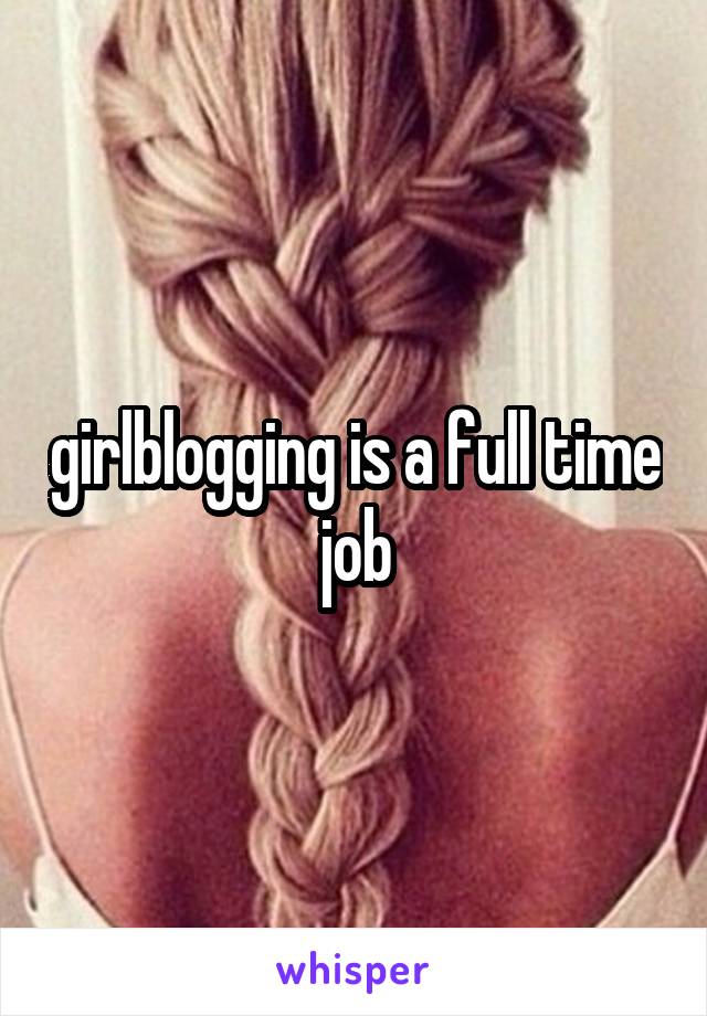 girlblogging is a full time job