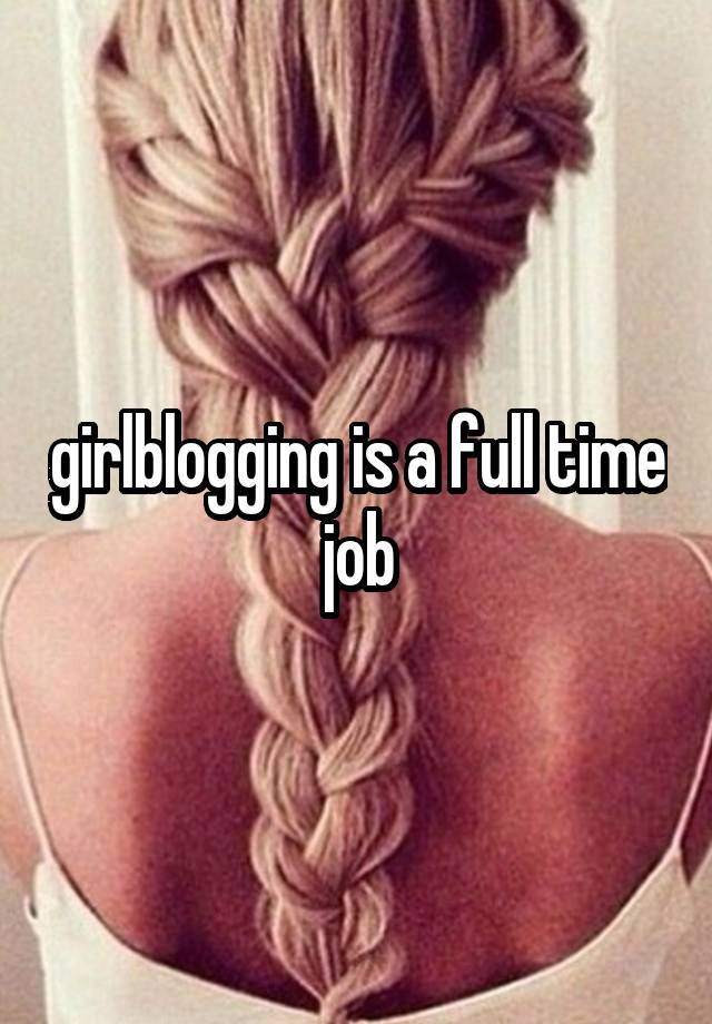 girlblogging is a full time job