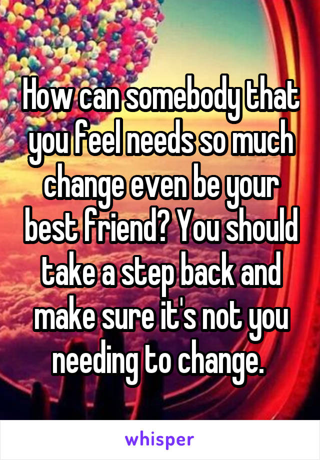 How can somebody that you feel needs so much change even be your best friend? You should take a step back and make sure it's not you needing to change. 