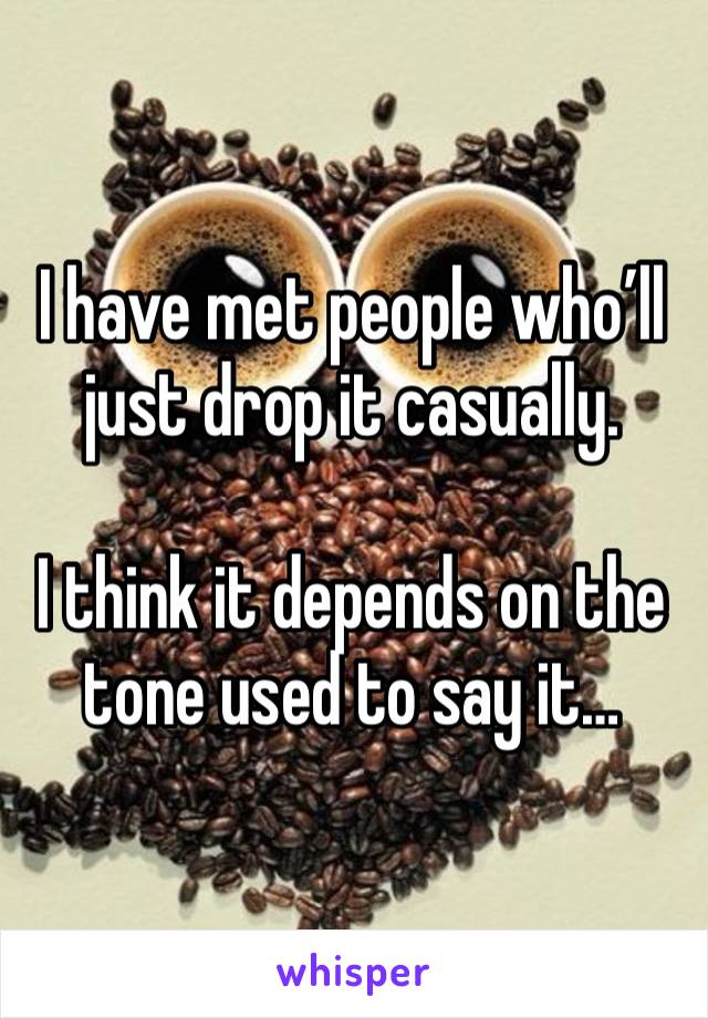 I have met people who’ll just drop it casually.

I think it depends on the tone used to say it…