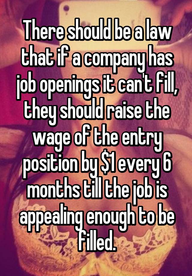 There should be a law that if a company has job openings it can't fill, they should raise the wage of the entry position by $1 every 6 months till the job is appealing enough to be filled.