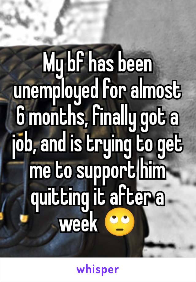 My bf has been unemployed for almost 6 months, finally got a job, and is trying to get me to support him quitting it after a week 🙄