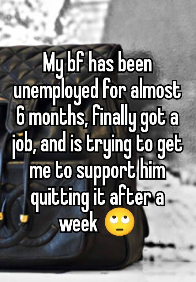 My bf has been unemployed for almost 6 months, finally got a job, and is trying to get me to support him quitting it after a week 🙄