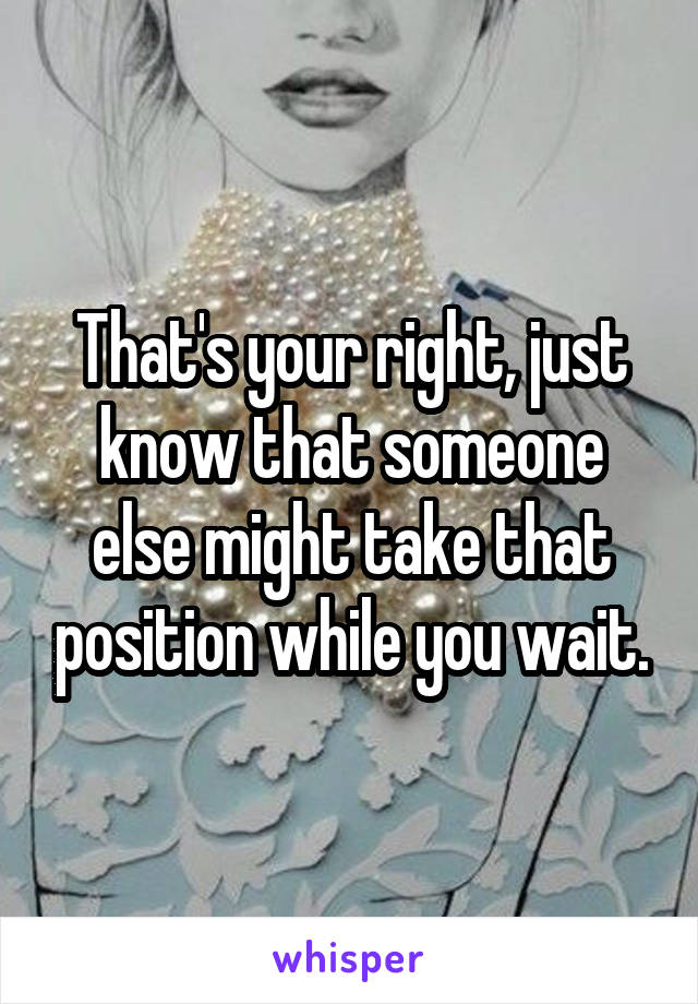 That's your right, just know that someone else might take that position while you wait.