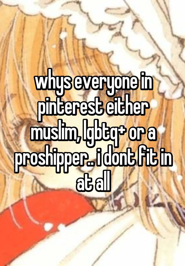 whys everyone in pinterest either muslim, lgbtq+ or a proshipper.. i dont fit in at all