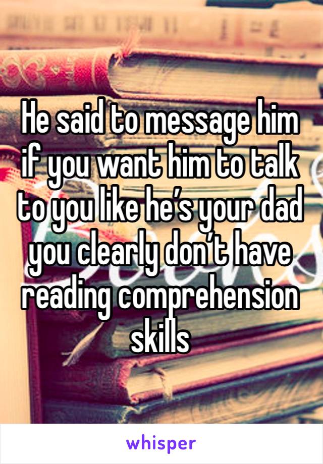 He said to message him if you want him to talk to you like he’s your dad you clearly don’t have reading comprehension skills