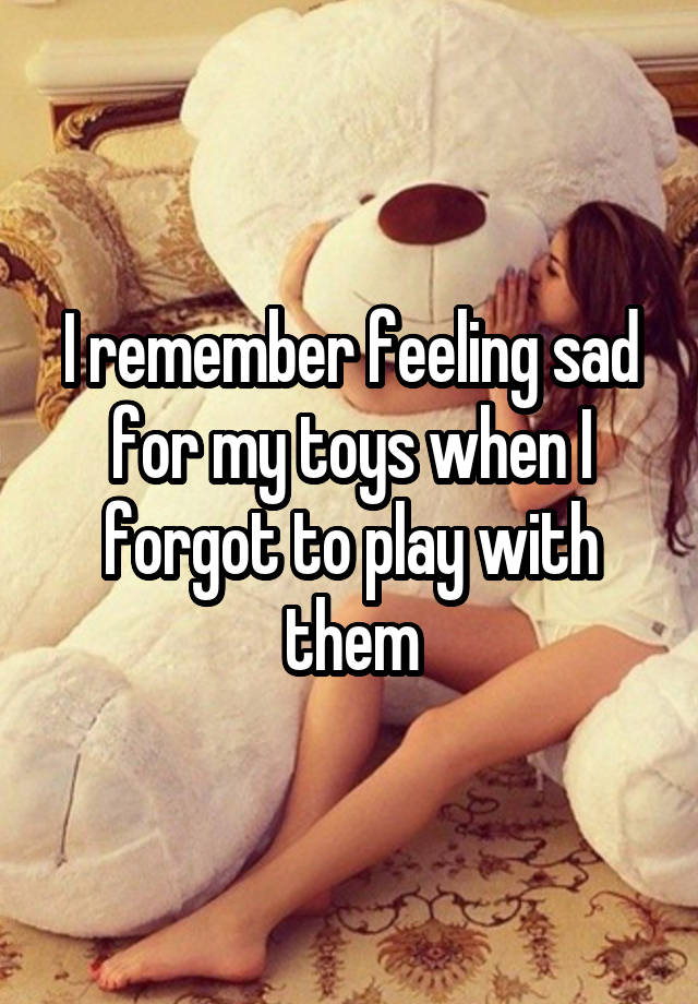 I remember feeling sad for my toys when I forgot to play with them