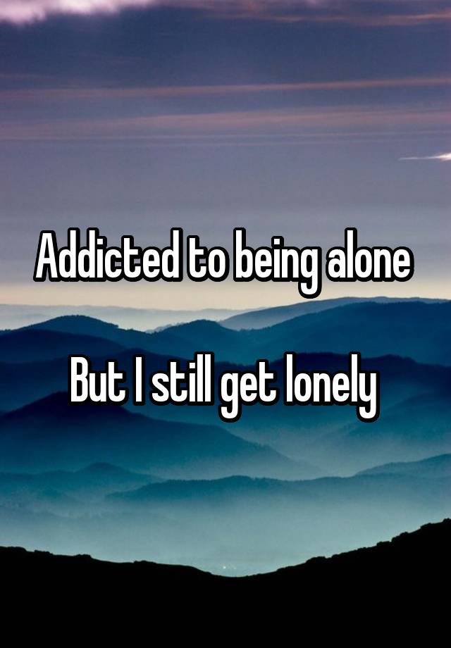 Addicted to being alone 

But I still get lonely 