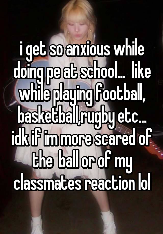 i get so anxious while doing pe at school...  like while playing football, basketball,rugby etc... idk if im more scared of the  ball or of my classmates reaction lol
