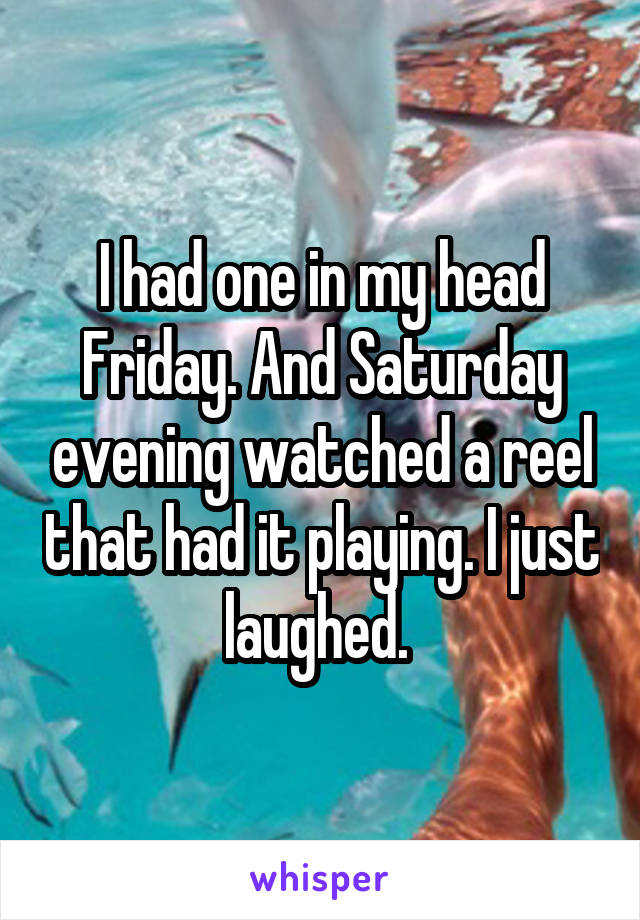 I had one in my head Friday. And Saturday evening watched a reel that had it playing. I just laughed. 