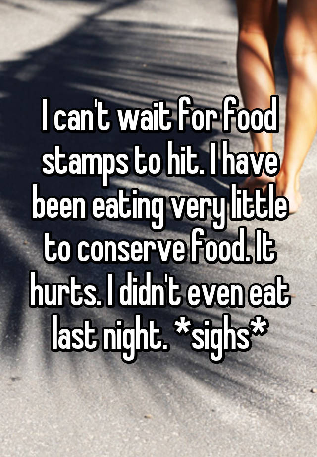 I can't wait for food stamps to hit. I have been eating very little to conserve food. It hurts. I didn't even eat last night. *sighs*