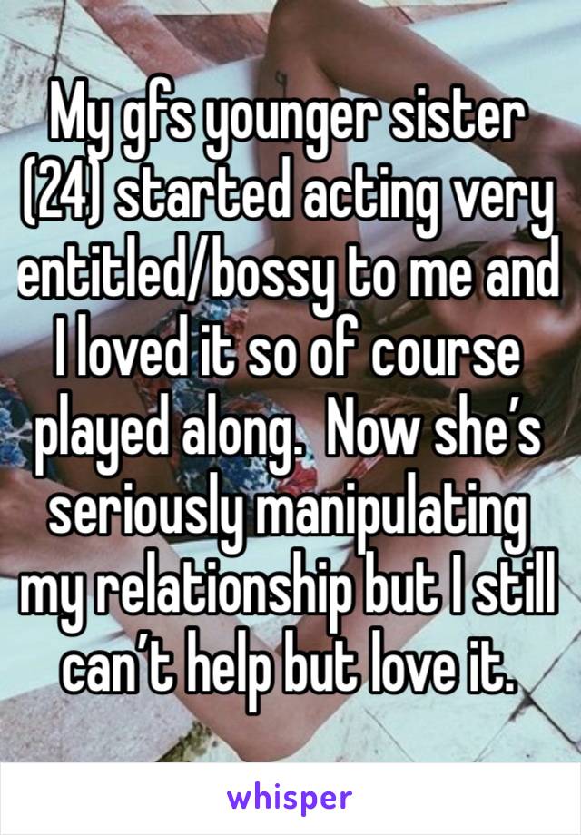 My gfs younger sister (24) started acting very entitled/bossy to me and I loved it so of course played along.  Now she’s seriously manipulating my relationship but I still can’t help but love it. 