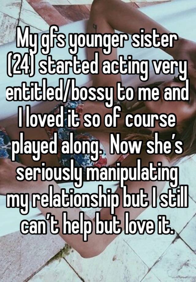 My gfs younger sister (24) started acting very entitled/bossy to me and I loved it so of course played along.  Now she’s seriously manipulating my relationship but I still can’t help but love it. 