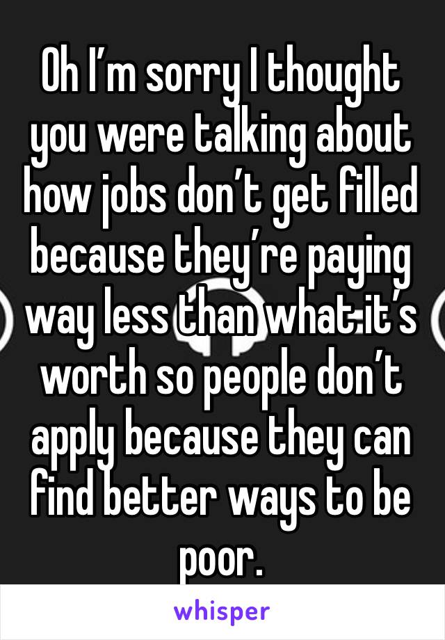 Oh I’m sorry I thought you were talking about how jobs don’t get filled because they’re paying way less than what it’s worth so people don’t apply because they can find better ways to be poor. 