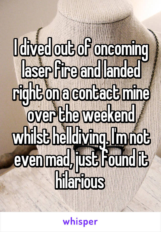 I dived out of oncoming laser fire and landed right on a contact mine over the weekend whilst helldiving. I'm not even mad, just found it hilarious 