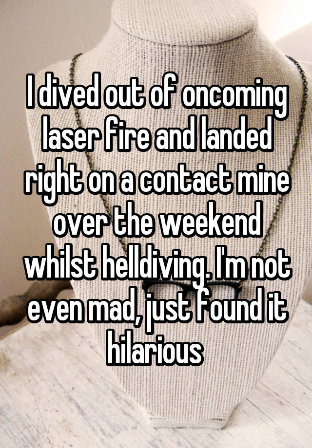 I dived out of oncoming laser fire and landed right on a contact mine over the weekend whilst helldiving. I'm not even mad, just found it hilarious 