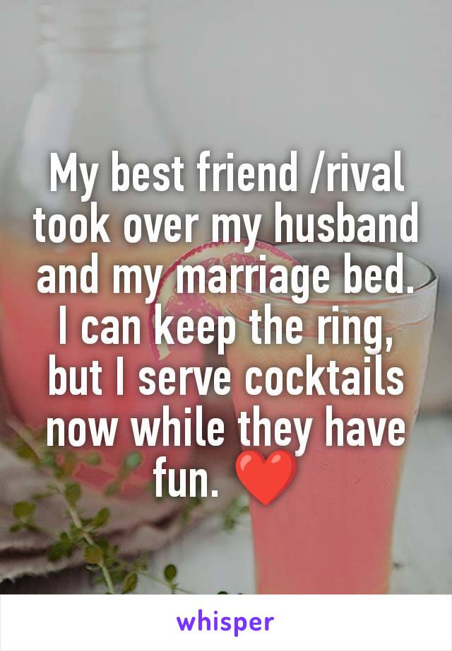 My best friend /rival took over my husband and my marriage bed. I can keep the ring, but I serve cocktails now while they have fun. ❤️