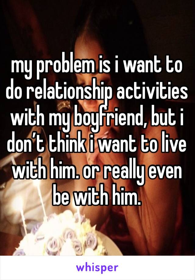 my problem is i want to do relationship activities with my boyfriend, but i don’t think i want to live with him. or really even be with him. 