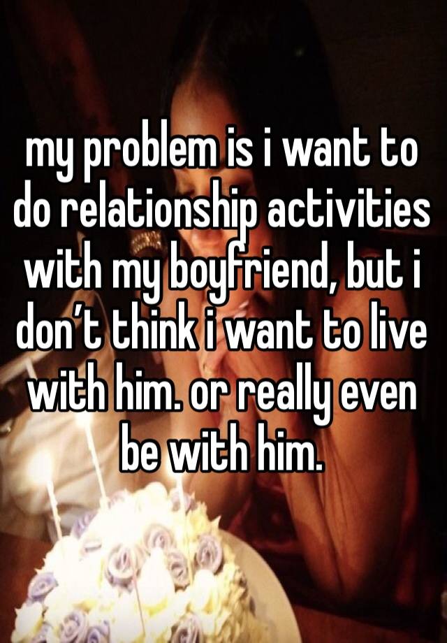 my problem is i want to do relationship activities with my boyfriend, but i don’t think i want to live with him. or really even be with him. 