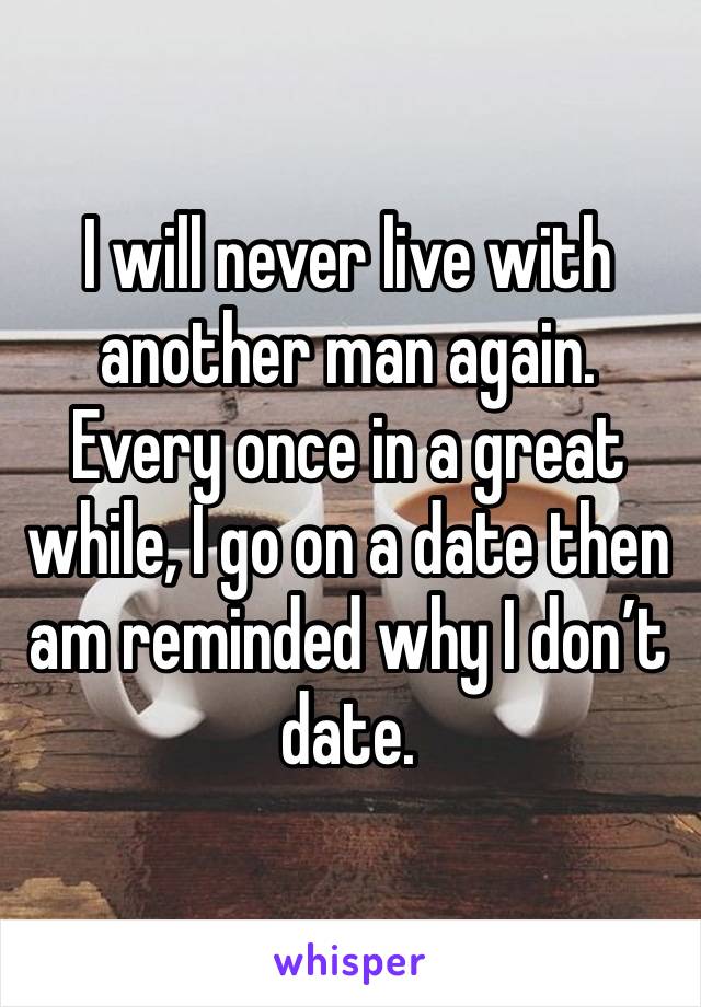 I will never live with another man again. Every once in a great while, I go on a date then am reminded why I don’t date.