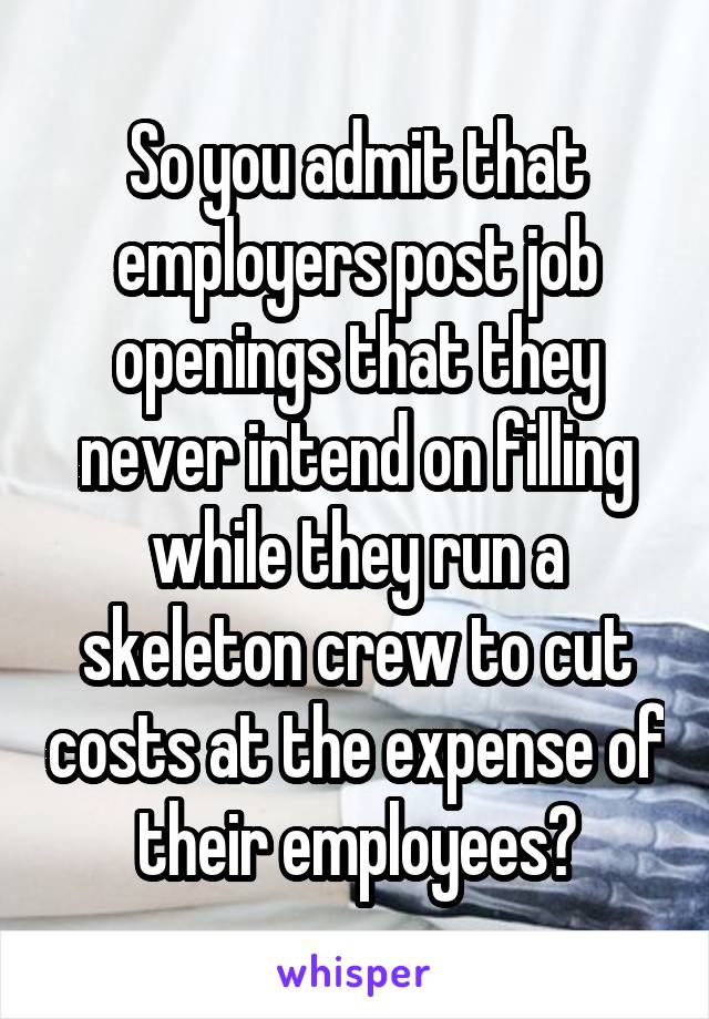 So you admit that employers post job openings that they never intend on filling while they run a skeleton crew to cut costs at the expense of their employees?