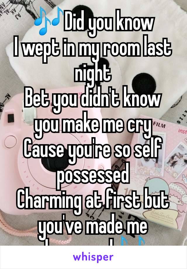 🎶Did you know
I wept in my room last night
Bet you didn't know you make me cry
Cause you're so self possessed
Charming at first but you've made me depressed🎶