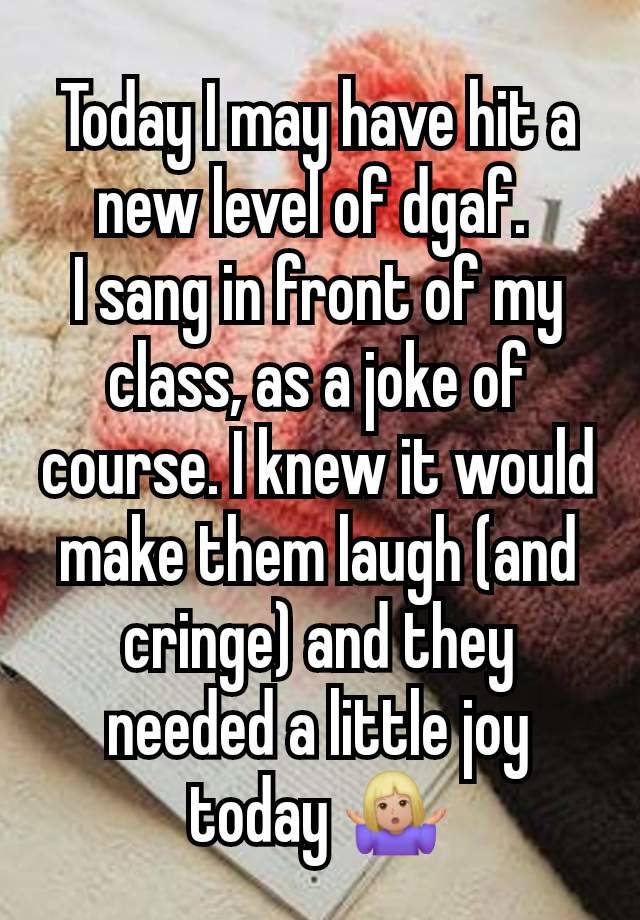 Today I may have hit a new level of dgaf. 
I sang in front of my class, as a joke of course. I knew it would make them laugh (and cringe) and they needed a little joy today 🤷🏼‍♀️