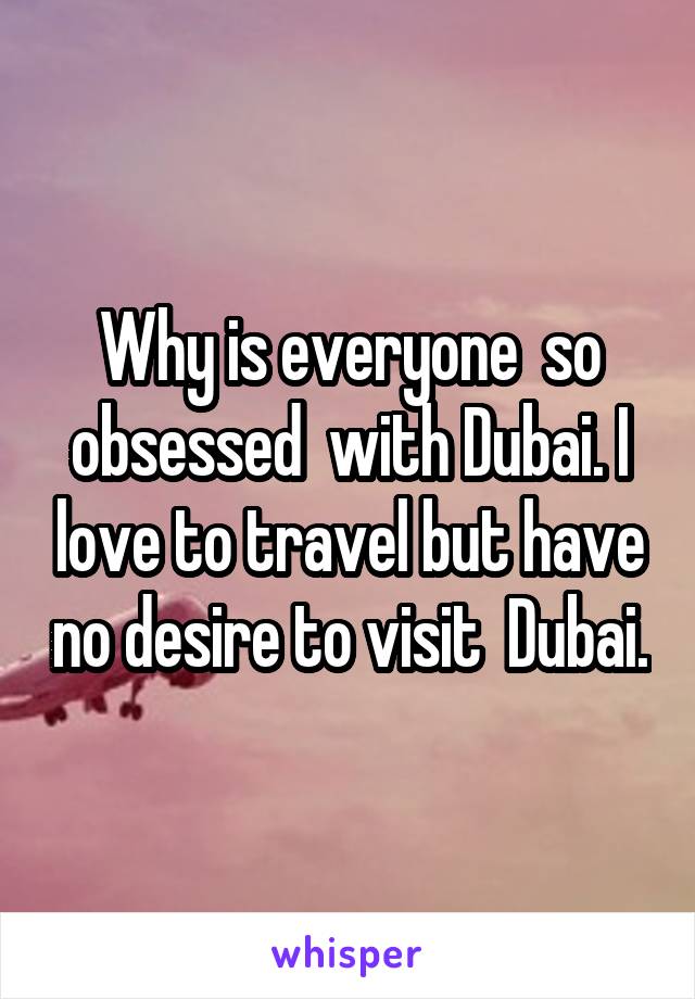 Why is everyone  so obsessed  with Dubai. I love to travel but have no desire to visit  Dubai.