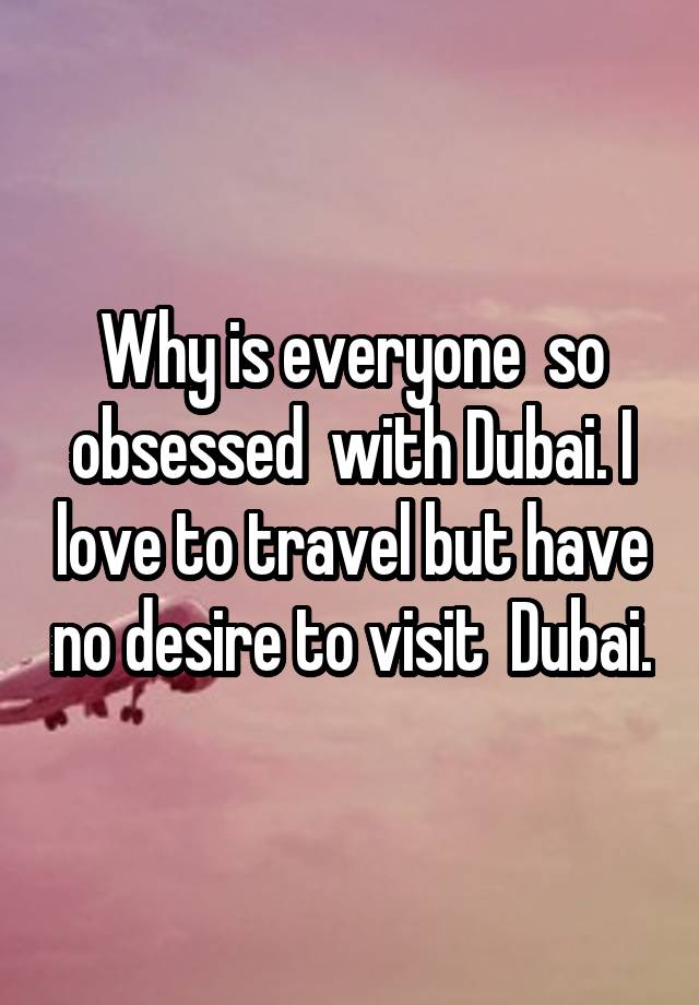 Why is everyone  so obsessed  with Dubai. I love to travel but have no desire to visit  Dubai.