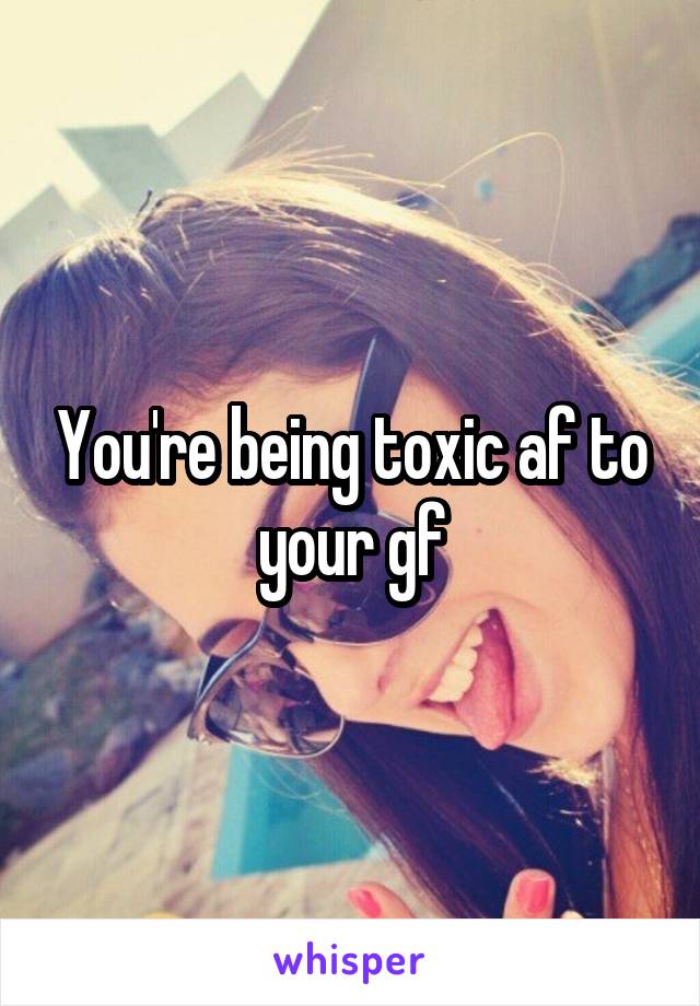 You're being toxic af to your gf