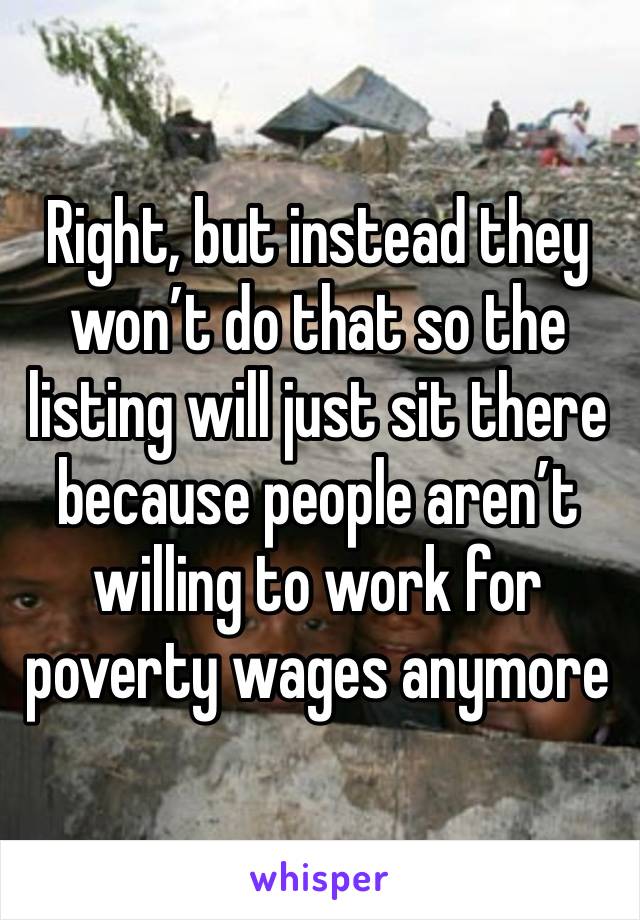 Right, but instead they won’t do that so the listing will just sit there because people aren’t willing to work for poverty wages anymore 