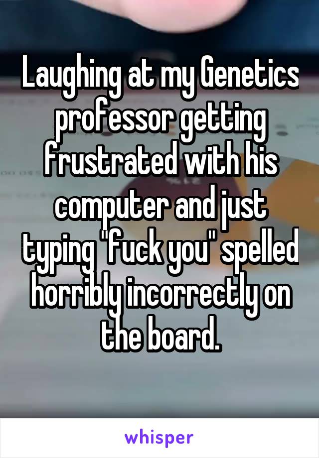 Laughing at my Genetics professor getting frustrated with his computer and just typing "fuck you" spelled horribly incorrectly on the board.
