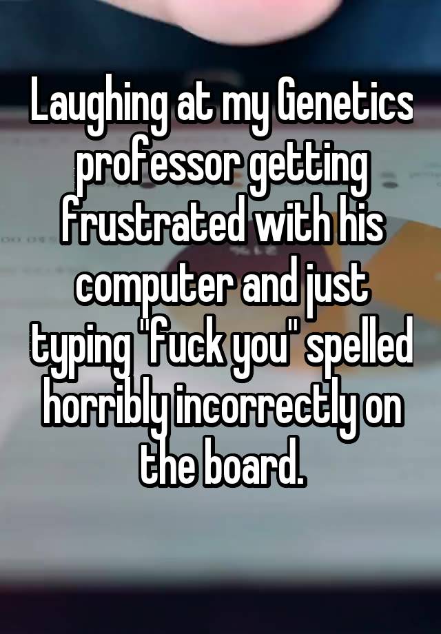 Laughing at my Genetics professor getting frustrated with his computer and just typing "fuck you" spelled horribly incorrectly on the board.
