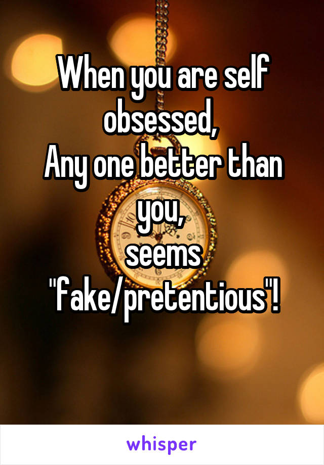 When you are self obsessed, 
Any one better than you, 
seems "fake/pretentious"!

